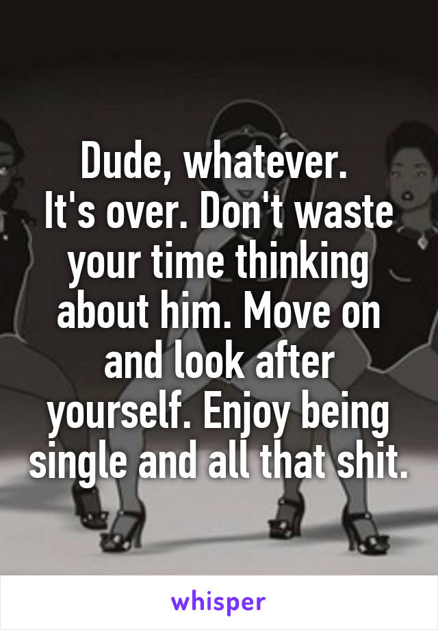 Dude, whatever. 
It's over. Don't waste your time thinking about him. Move on and look after yourself. Enjoy being single and all that shit.