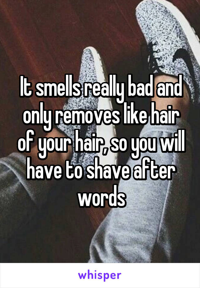It smells really bad and only removes like hair of your hair, so you will have to shave after words