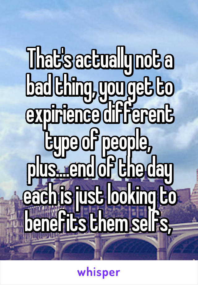 That's actually not a bad thing, you get to expirience different type of people,  plus....end of the day each is just looking to benefits them selfs, 