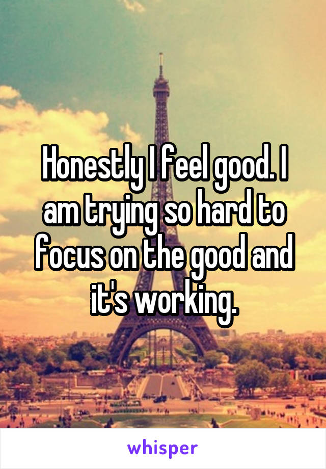 Honestly I feel good. I am trying so hard to focus on the good and it's working.