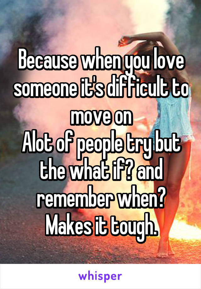 Because when you love someone it's difficult to move on
Alot of people try but the what if? and remember when? Makes it tough.