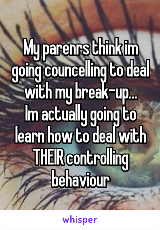 My parenrs think im going councelling to deal with my break-up...
Im actually going to learn how to deal with THEIR controlling behaviour