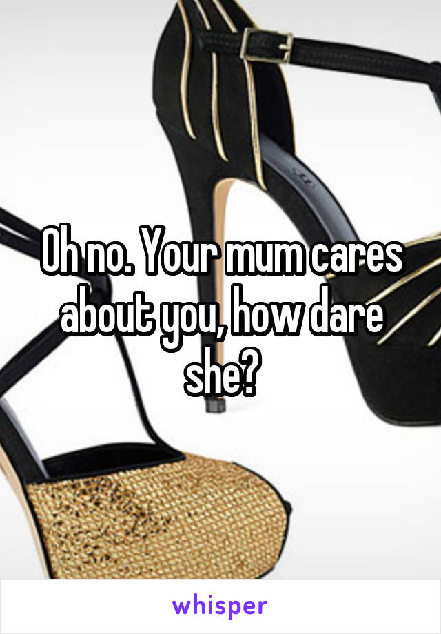 Oh no. Your mum cares about you, how dare she?