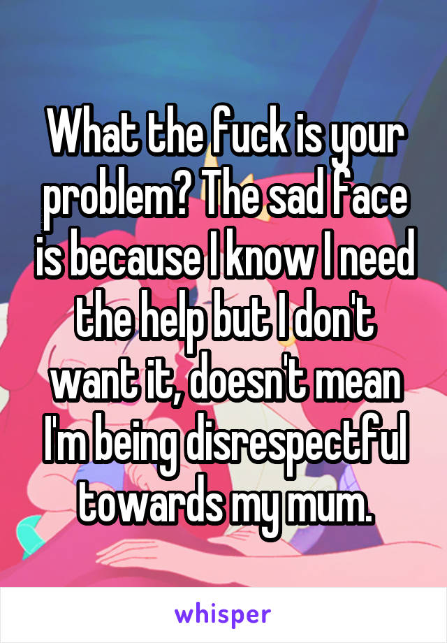 What the fuck is your problem? The sad face is because I know I need the help but I don't want it, doesn't mean I'm being disrespectful towards my mum.