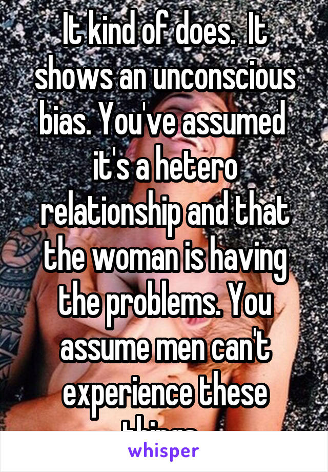 It kind of does.  It shows an unconscious bias. You've assumed  it's a hetero relationship and that the woman is having the problems. You assume men can't experience these things. 