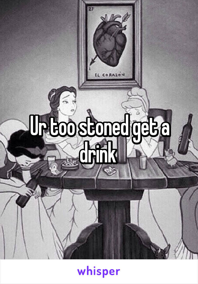 Ur too stoned get a drink 