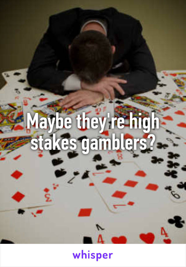 Maybe they're high stakes gamblers?