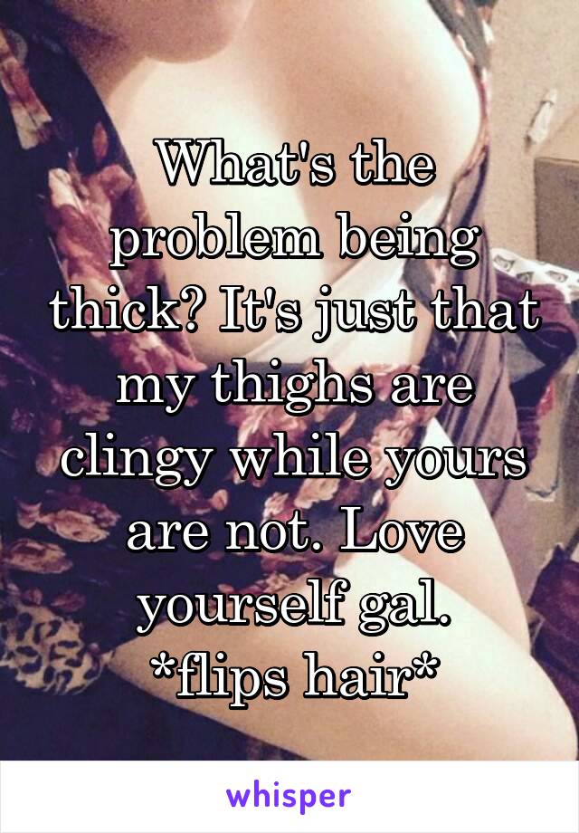 What's the problem being thick? It's just that my thighs are clingy while yours are not. Love yourself gal.
*flips hair*