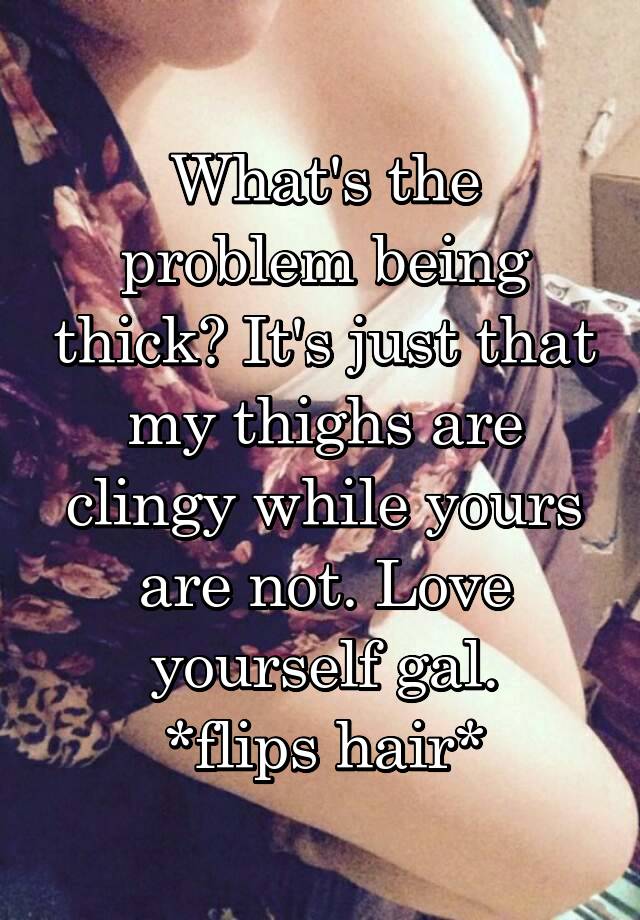 What's the problem being thick? It's just that my thighs are clingy while yours are not. Love yourself gal.
*flips hair*