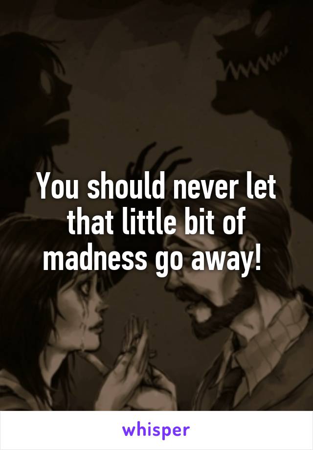 You should never let that little bit of madness go away! 