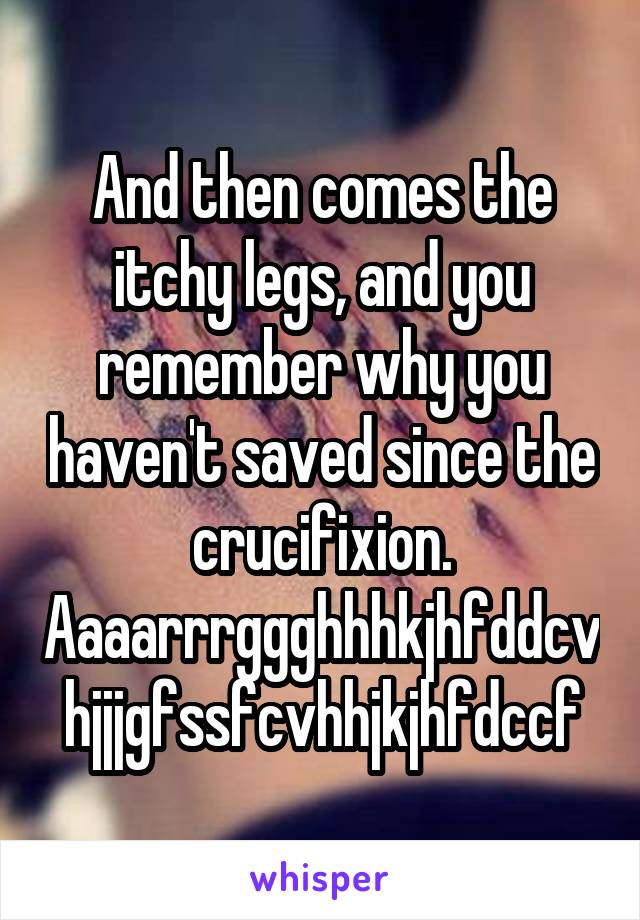 And then comes the itchy legs, and you remember why you haven't saved since the crucifixion.
Aaaarrrggghhhkjhfddcvhjjjgfssfcvhhjkjhfdccf