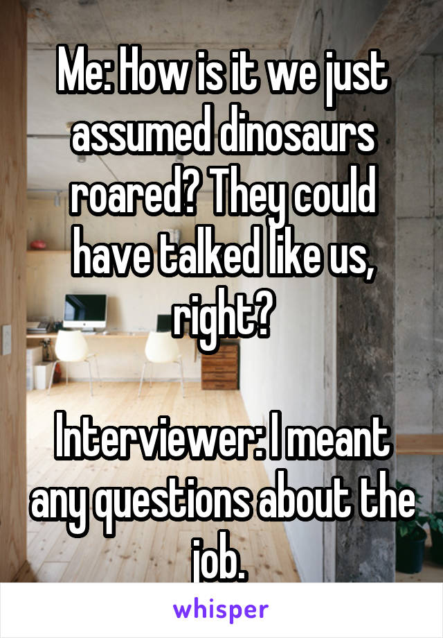 Me: How is it we just assumed dinosaurs roared? They could have talked like us, right?

Interviewer: I meant any questions about the job. 