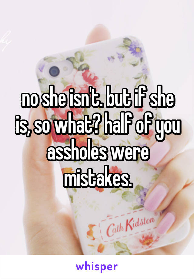 no she isn't. but if she is, so what? half of you assholes were mistakes.
