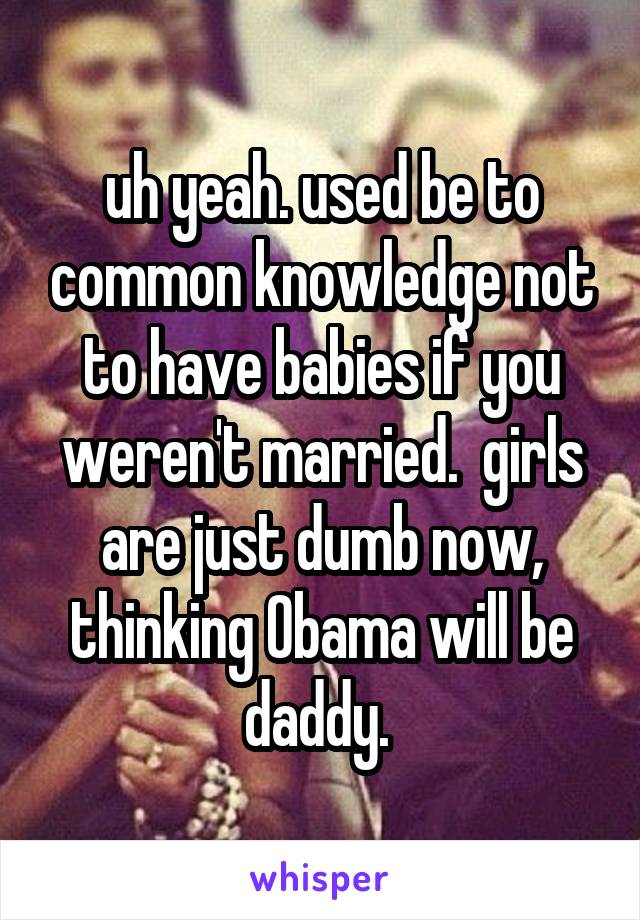 uh yeah. used be to common knowledge not to have babies if you weren't married.  girls are just dumb now, thinking Obama will be daddy. 