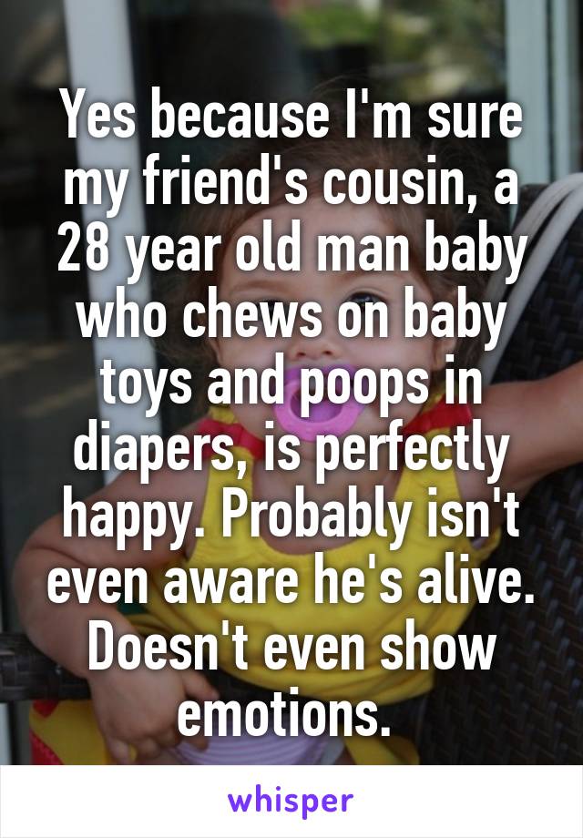 Yes because I'm sure my friend's cousin, a 28 year old man baby who chews on baby toys and poops in diapers, is perfectly happy. Probably isn't even aware he's alive. Doesn't even show emotions. 