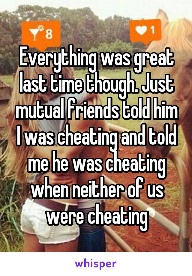 Everything was great last time though. Just mutual friends told him I was cheating and told me he was cheating when neither of us were cheating