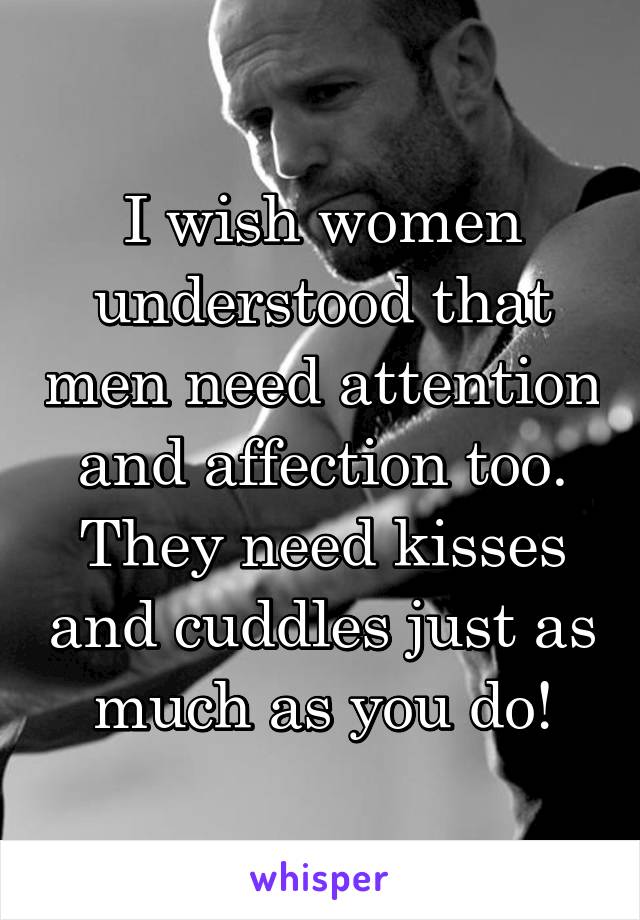 I wish women understood that men need attention and affection too. They need kisses and cuddles just as much as you do!