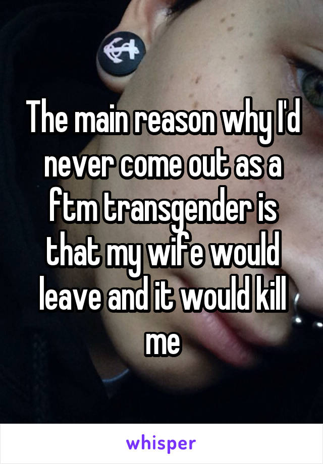 The main reason why I'd never come out as a ftm transgender is that my wife would leave and it would kill me