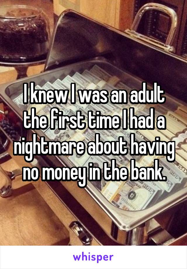 I knew I was an adult the first time I had a nightmare about having no money in the bank.