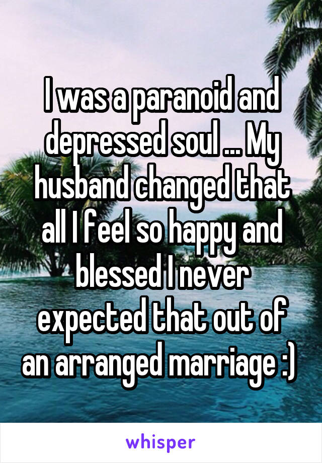 I was a paranoid and depressed soul ... My husband changed that all I feel so happy and blessed I never expected that out of an arranged marriage :) 