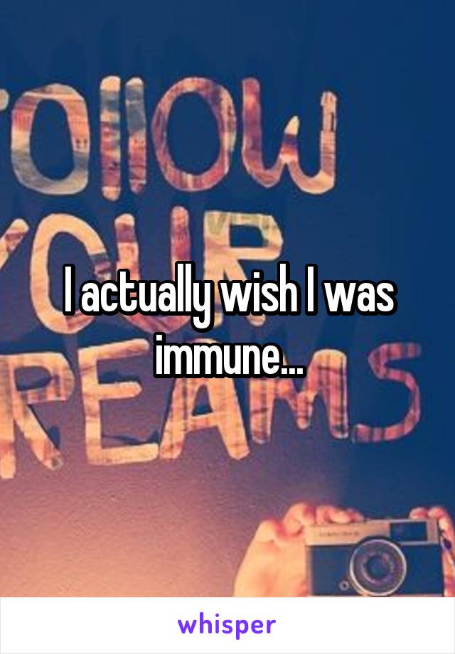 I actually wish I was immune...