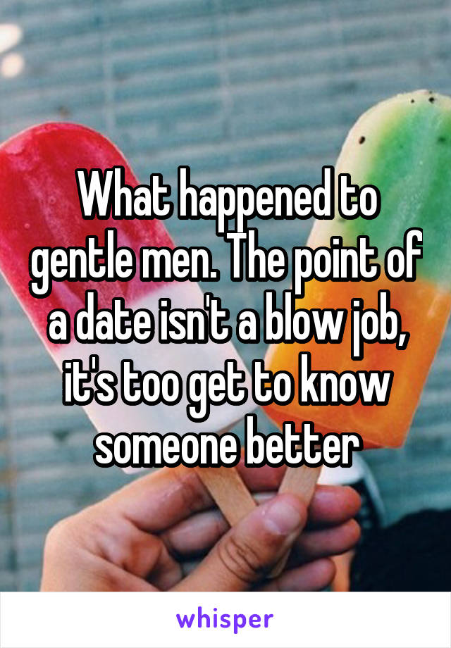 What happened to gentle men. The point of a date isn't a blow job, it's too get to know someone better