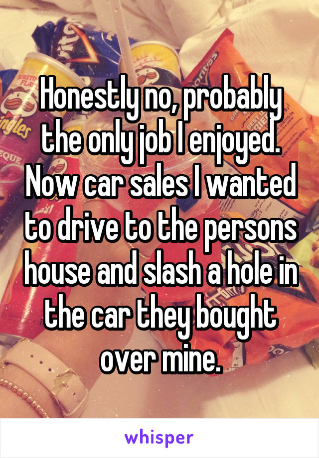 Honestly no, probably the only job I enjoyed. Now car sales I wanted to drive to the persons house and slash a hole in the car they bought over mine.