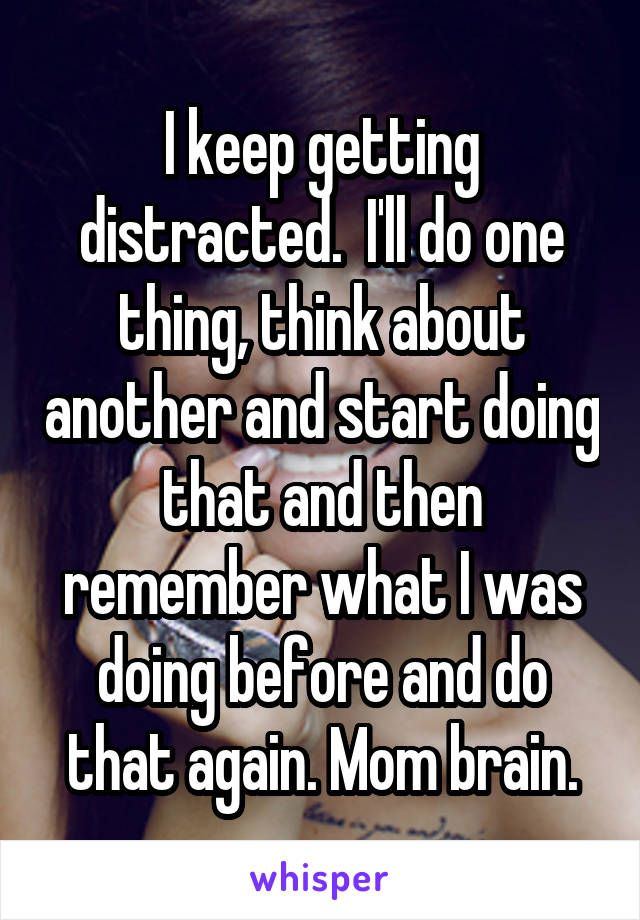 I keep getting distracted.  I'll do one thing, think about another and start doing that and then remember what I was doing before and do that again. Mom brain.