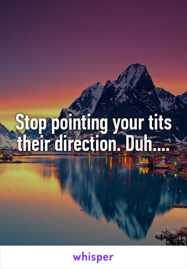 Stop pointing your tits their direction. Duh....