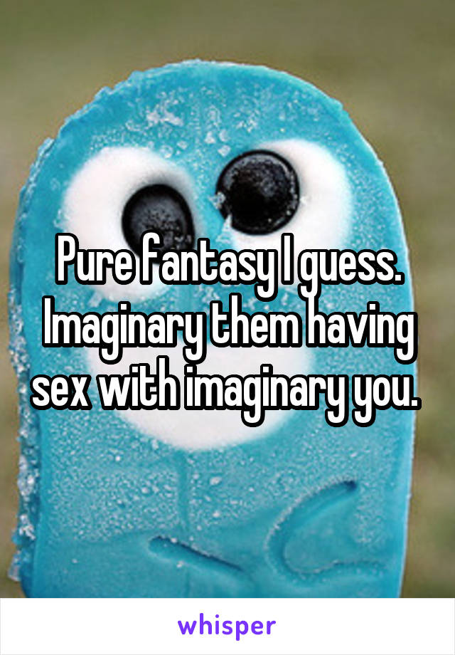Pure fantasy I guess. Imaginary them having sex with imaginary you. 
