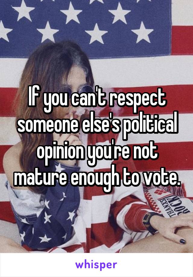 If you can't respect someone else's political opinion you're not mature enough to vote.