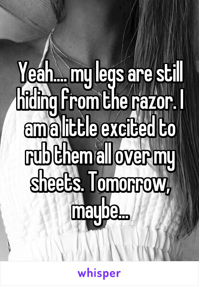 Yeah.... my legs are still hiding from the razor. I am a little excited to rub them all over my sheets. Tomorrow, maybe...