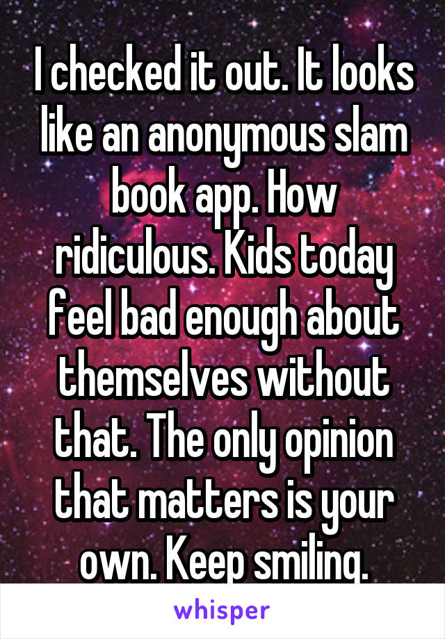 I checked it out. It looks like an anonymous slam book app. How ridiculous. Kids today feel bad enough about themselves without that. The only opinion that matters is your own. Keep smiling.