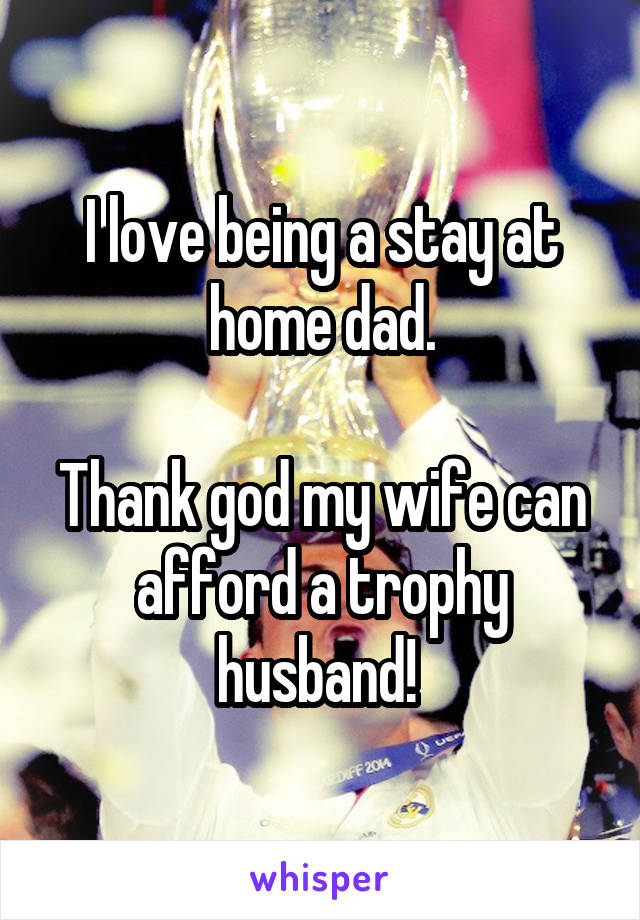 I love being a stay at home dad.

Thank god my wife can afford a trophy husband! 