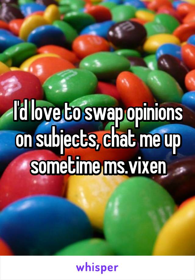 I'd love to swap opinions on subjects, chat me up sometime ms.vixen