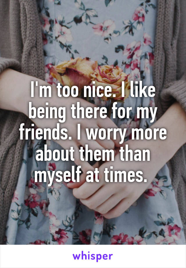 I'm too nice. I like being there for my friends. I worry more about them than myself at times. 