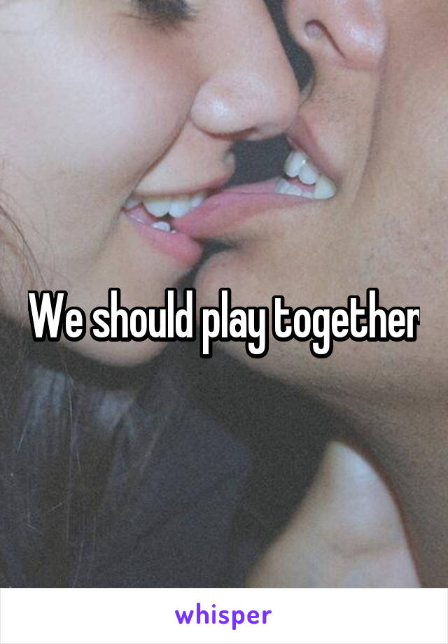 We should play together