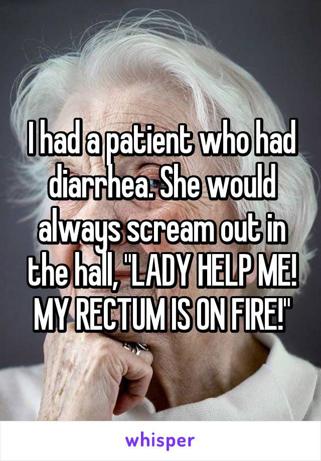 I had a patient who had diarrhea. She would always scream out in the hall, "LADY HELP ME! MY RECTUM IS ON FIRE!"