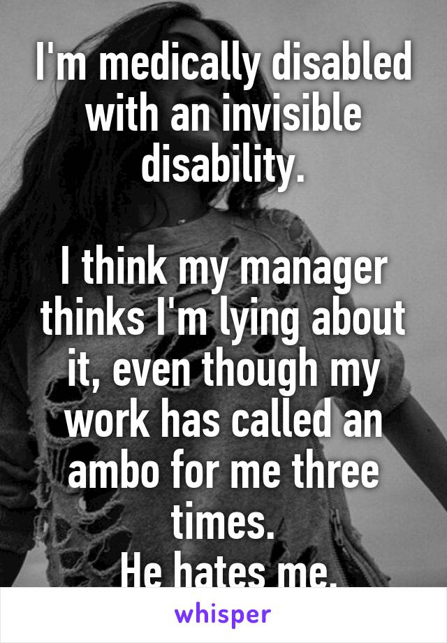 I'm medically disabled with an invisible disability.

I think my manager thinks I'm lying about it, even though my work has called an ambo for me three times.
 He hates me.