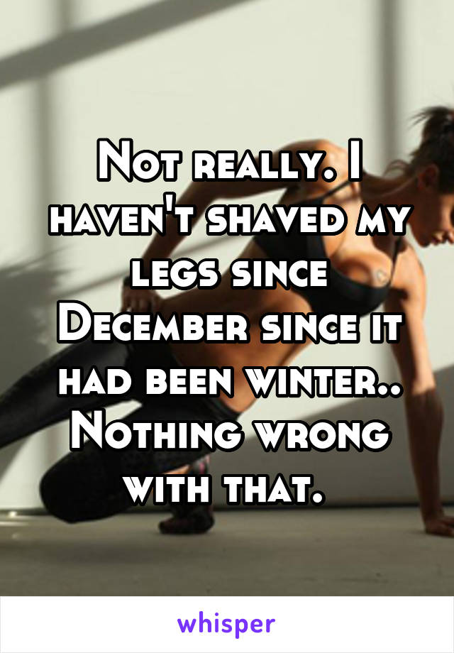 Not really. I haven't shaved my legs since December since it had been winter.. Nothing wrong with that. 