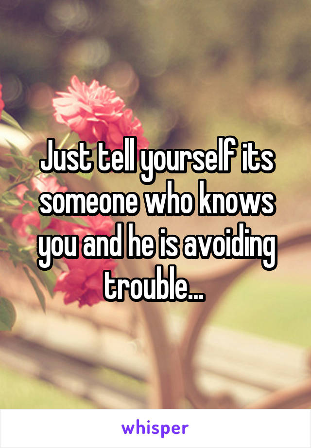 Just tell yourself its someone who knows you and he is avoiding trouble... 