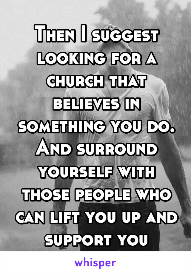 Then I suggest looking for a church that believes in something you do. And surround yourself with those people who can lift you up and support you