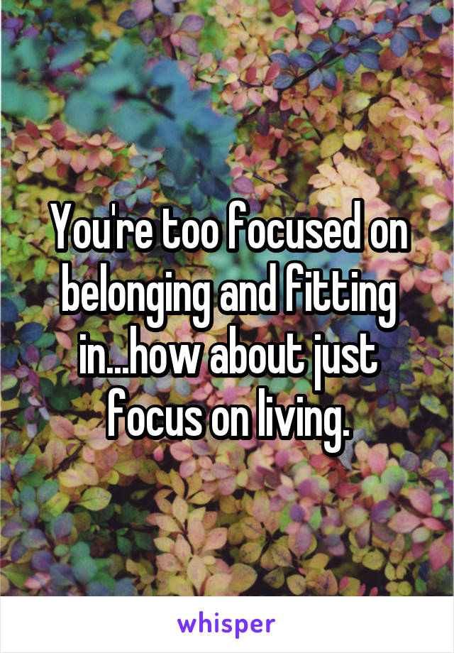 You're too focused on belonging and fitting in...how about just focus on living.