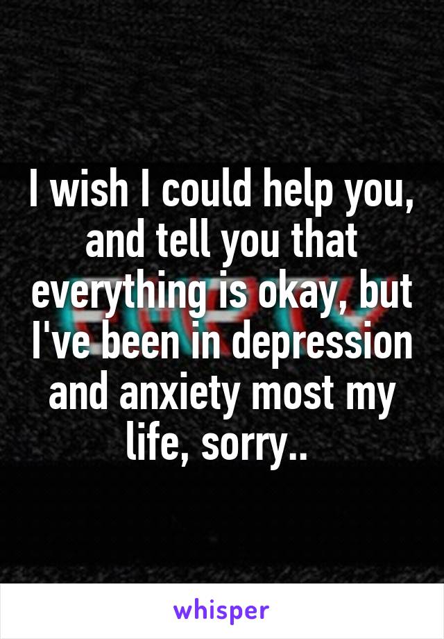 I wish I could help you, and tell you that everything is okay, but I've been in depression and anxiety most my life, sorry.. 