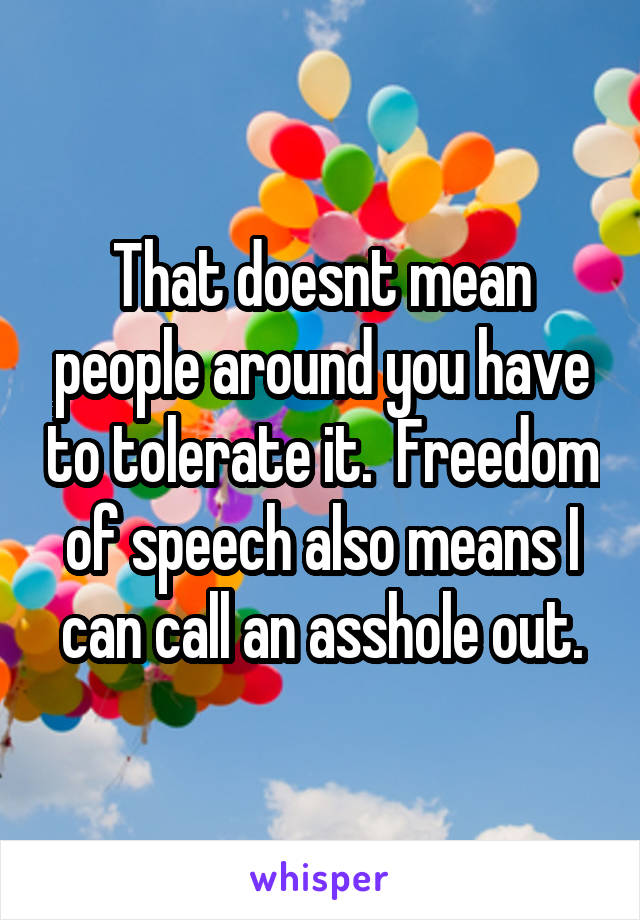 That doesnt mean people around you have to tolerate it.  Freedom of speech also means I can call an asshole out.