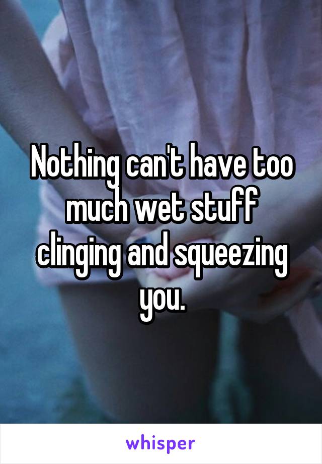 Nothing can't have too much wet stuff clinging and squeezing you.