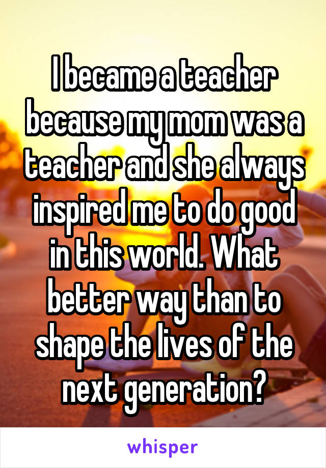 I became a teacher because my mom was a teacher and she always inspired me to do good in this world. What better way than to shape the lives of the next generation?