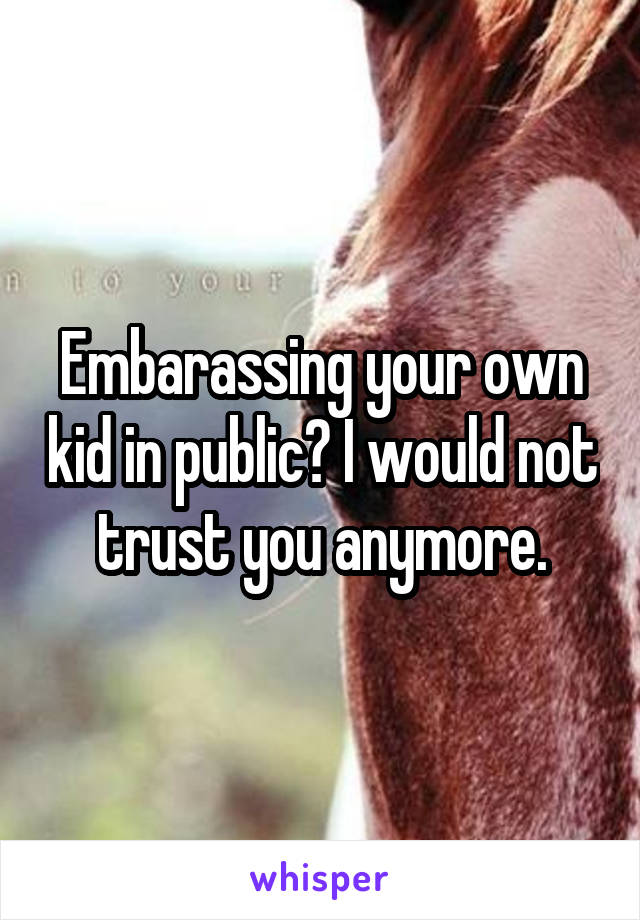 Embarassing your own kid in public? I would not trust you anymore.