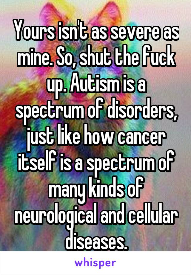 Yours isn't as severe as mine. So, shut the fuck up. Autism is a spectrum of disorders, just like how cancer itself is a spectrum of many kinds of neurological and cellular diseases.