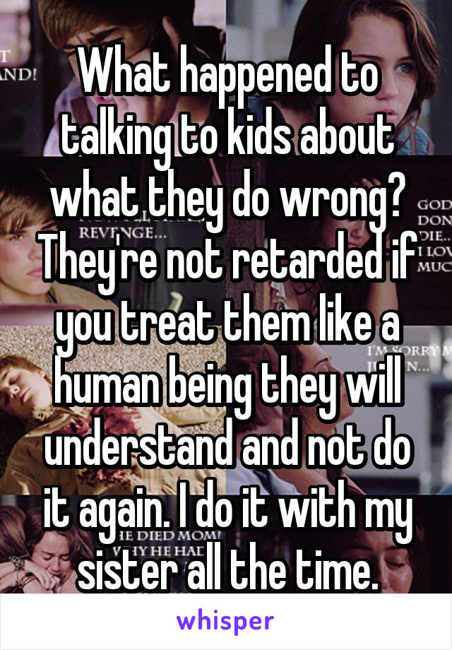 What happened to talking to kids about what they do wrong? They're not retarded if you treat them like a human being they will understand and not do it again. I do it with my sister all the time.